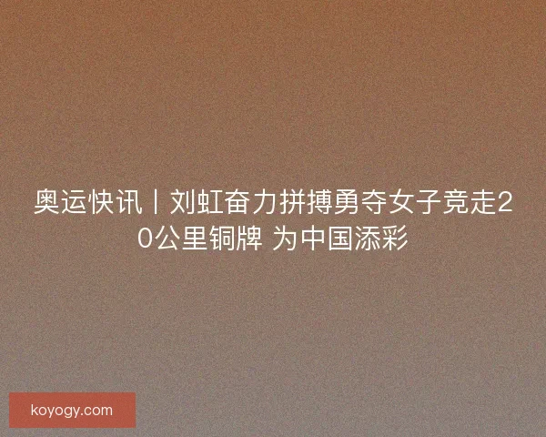 奥运快讯丨刘虹奋力拼搏勇夺女子竞走20公里铜牌 为中国添彩