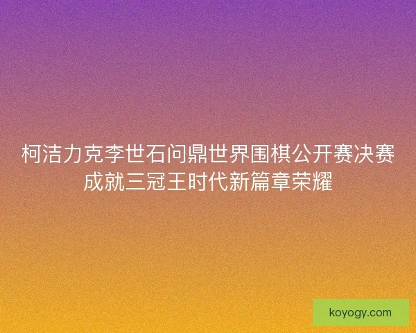 柯洁力克李世石问鼎世界围棋公开赛决赛成就三冠王时代新篇章荣耀