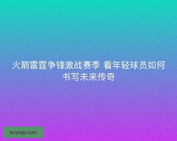 火箭雷霆争锋激战赛季 看年轻球员如何书写未来传奇