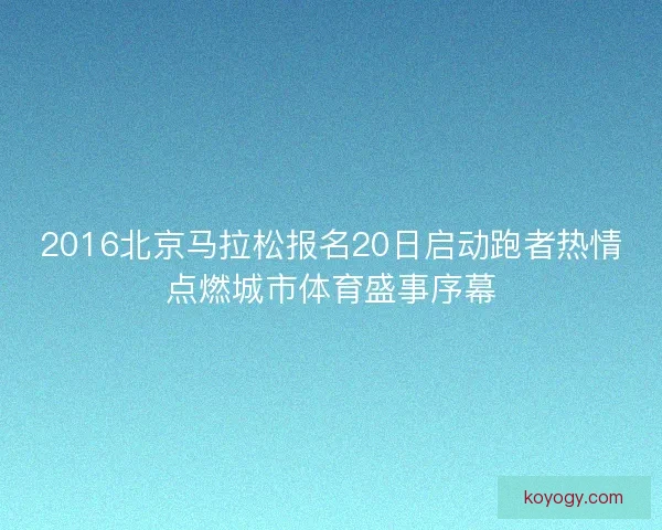 2016北京马拉松报名20日启动跑者热情点燃城市体育盛事序幕