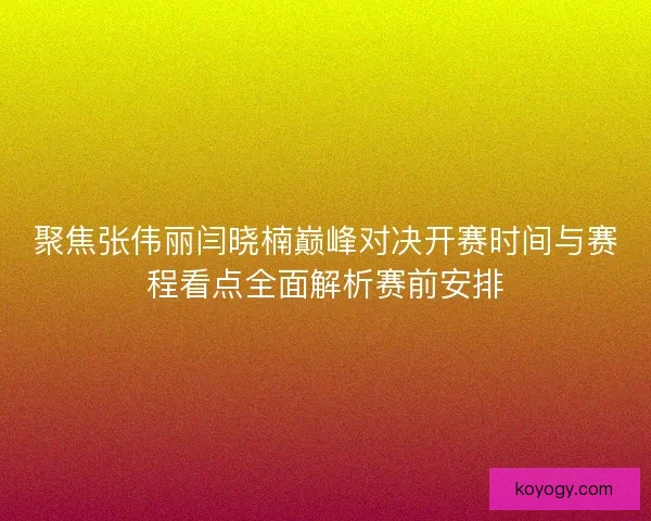 聚焦张伟丽闫晓楠巅峰对决开赛时间与赛程看点全面解析赛前安排