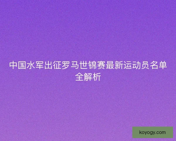 中国水军出征罗马世锦赛最新运动员名单全解析