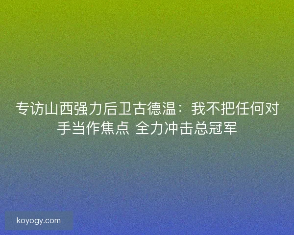 专访山西强力后卫古德温：我不把任何对手当作焦点 全力冲击总冠军