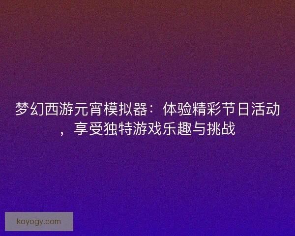 梦幻西游元宵模拟器：体验精彩节日活动，享受独特游戏乐趣与挑战