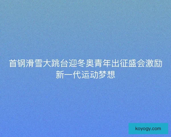 首钢滑雪大跳台迎冬奥青年出征盛会激励新一代运动梦想