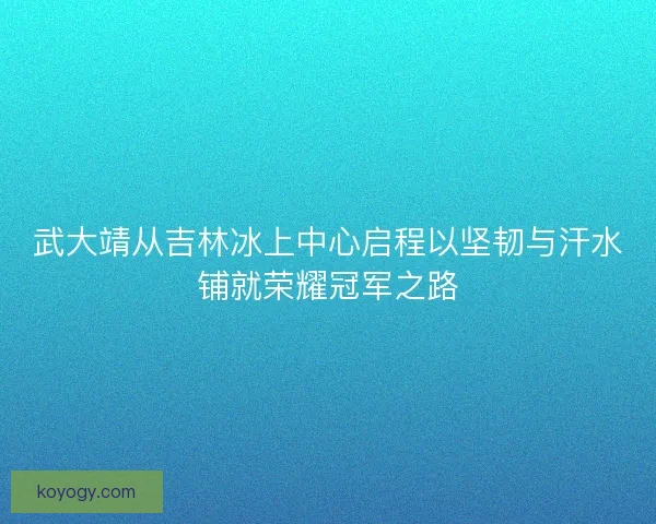 武大靖从吉林冰上中心启程以坚韧与汗水铺就荣耀冠军之路