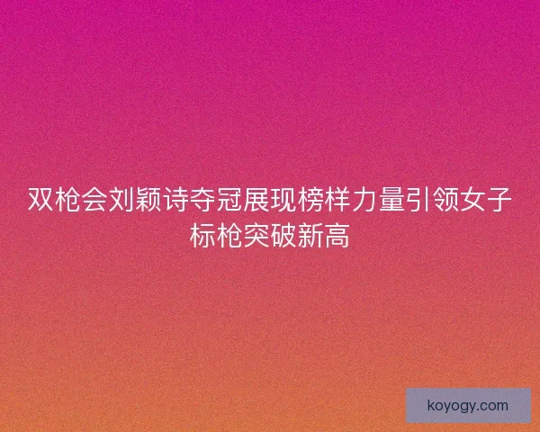 双枪会刘颖诗夺冠展现榜样力量引领女子标枪突破新高