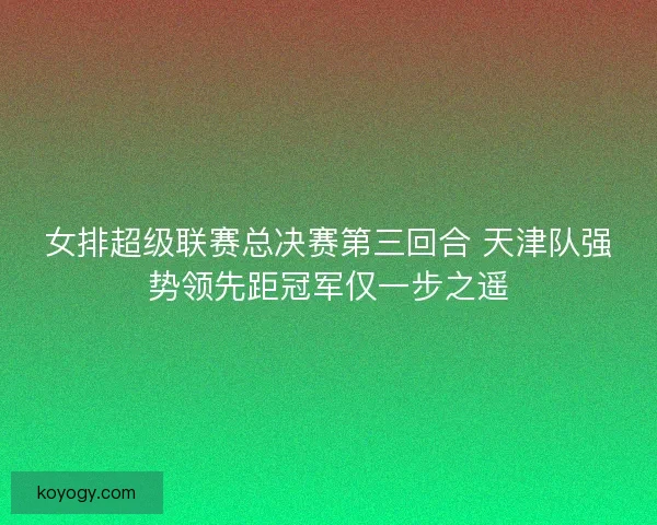 女排超级联赛总决赛第三回合 天津队强势领先距冠军仅一步之遥