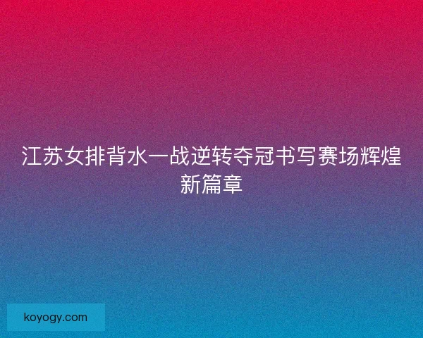 江苏女排背水一战逆转夺冠书写赛场辉煌新篇章