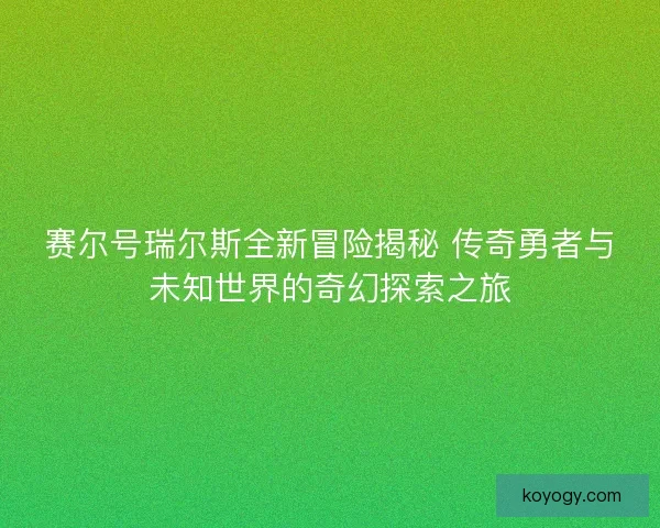 赛尔号瑞尔斯全新冒险揭秘 传奇勇者与未知世界的奇幻探索之旅