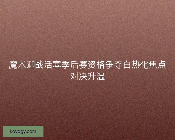 魔术迎战活塞季后赛资格争夺白热化焦点对决升温