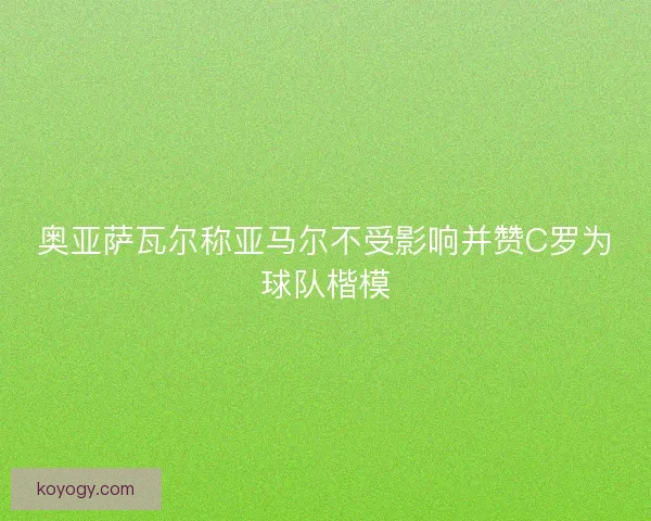 奥亚萨瓦尔称亚马尔不受影响并赞C罗为球队楷模