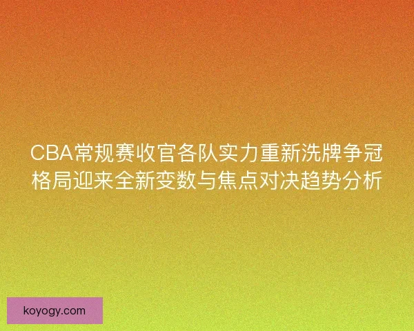 CBA常规赛收官各队实力重新洗牌争冠格局迎来全新变数与焦点对决趋势分析