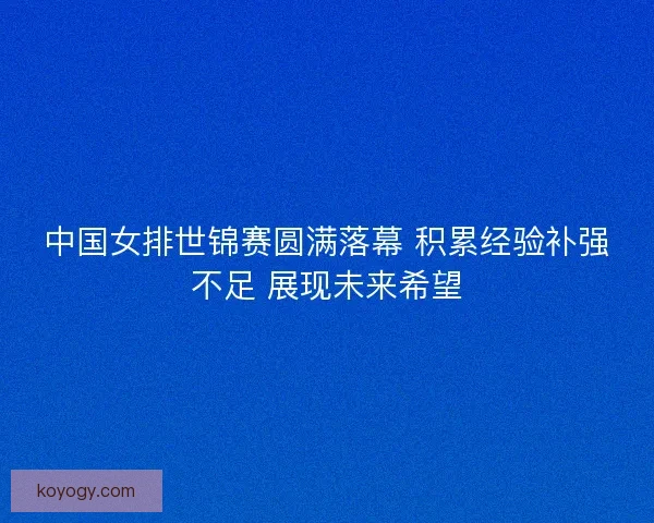中国女排世锦赛圆满落幕 积累经验补强不足 展现未来希望