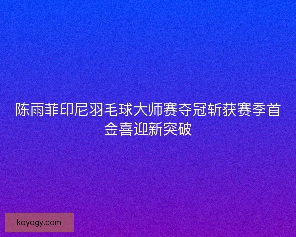 陈雨菲印尼羽毛球大师赛夺冠斩获赛季首金喜迎新突破