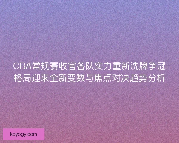 CBA常规赛收官各队实力重新洗牌争冠格局迎来全新变数与焦点对决趋势分析