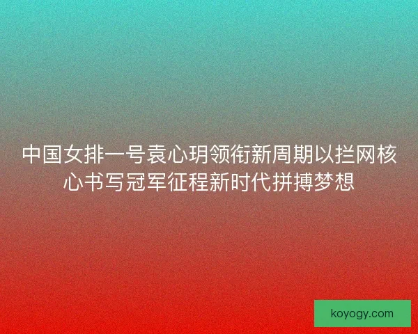 中国女排一号袁心玥领衔新周期以拦网核心书写冠军征程新时代拼搏梦想